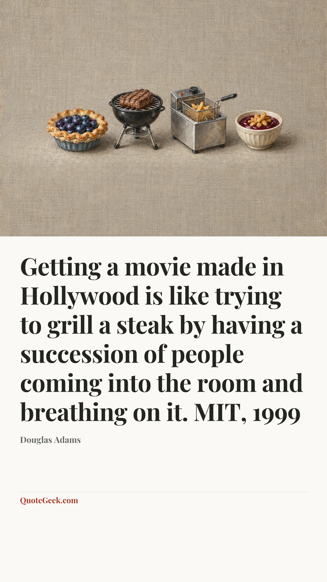 “Getting a movie made in Hollywood is like trying to grill a steak by having a succession of people coming into the room and breathing on it.
MIT, 1999” — Douglas Adams. Illustrated QuoteGeek card.