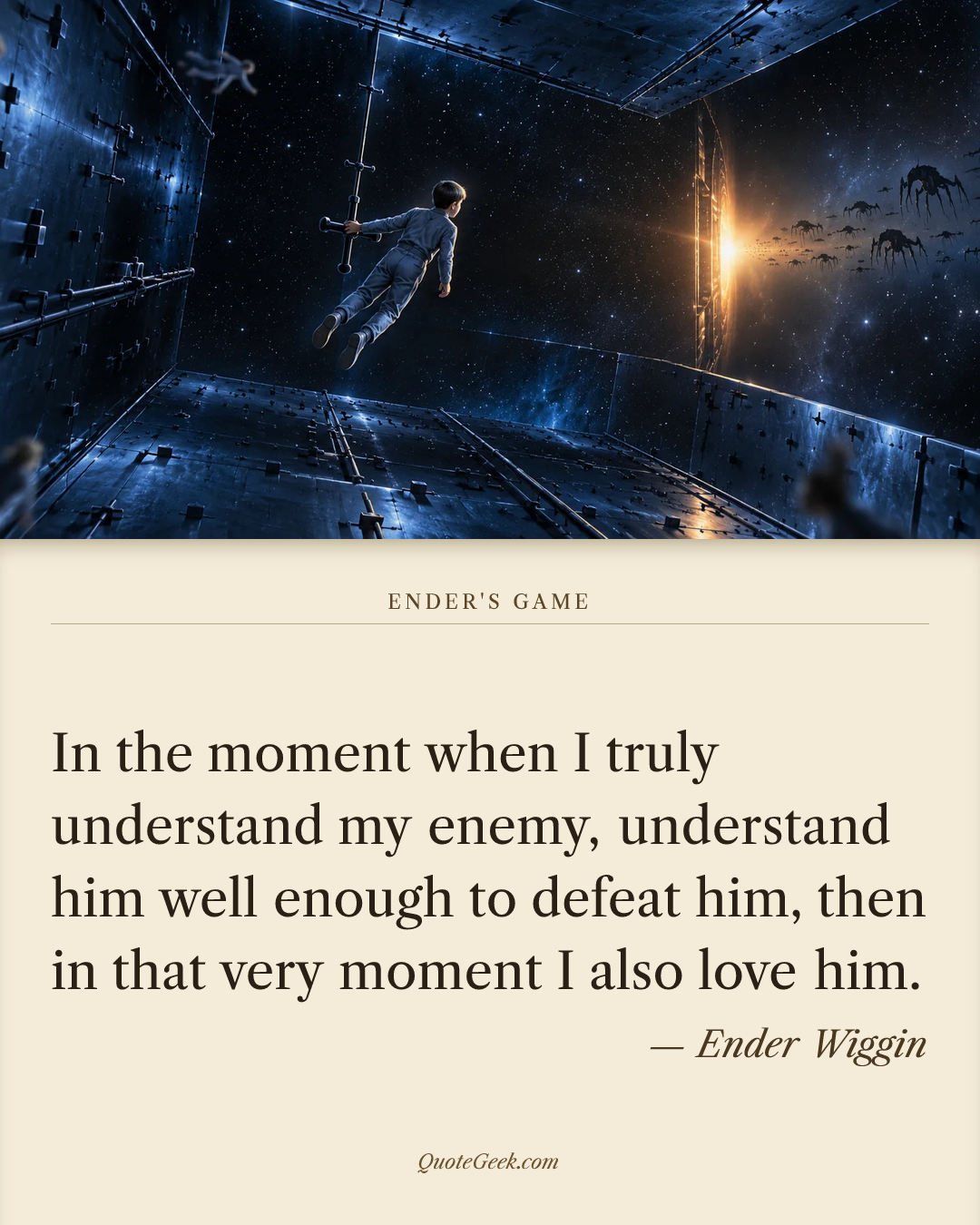 “In the moment when I truly understand my enemy, understand him well enough to defeat him, then in that very moment I also love him.” — Ender Wiggin · Ender's Game. Illustrated QuoteGeek card.