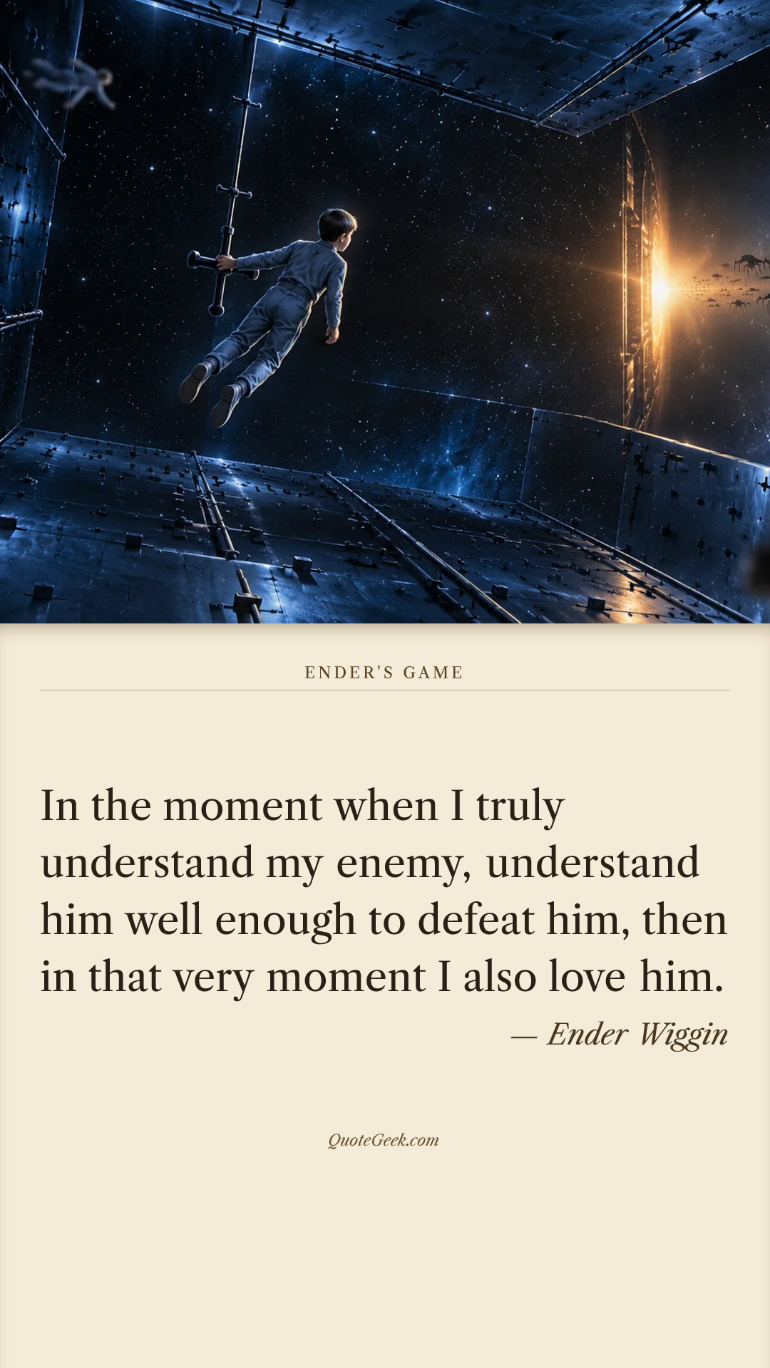 “In the moment when I truly understand my enemy, understand him well enough to defeat him, then in that very moment I also love him.” — Ender Wiggin · Ender's Game. Illustrated QuoteGeek card.