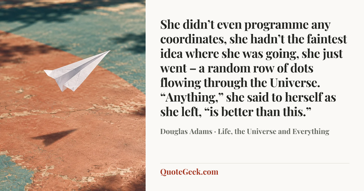 “She didn’t even programme any coordinates, she hadn’t the faintest idea where she was going, she just went – a random row of dots flowing through the Universe. “Anything,” she said to herself as she left, “is better than this.”” — Douglas Adams · Life, the Universe and Everything. Illustrated QuoteGeek card.