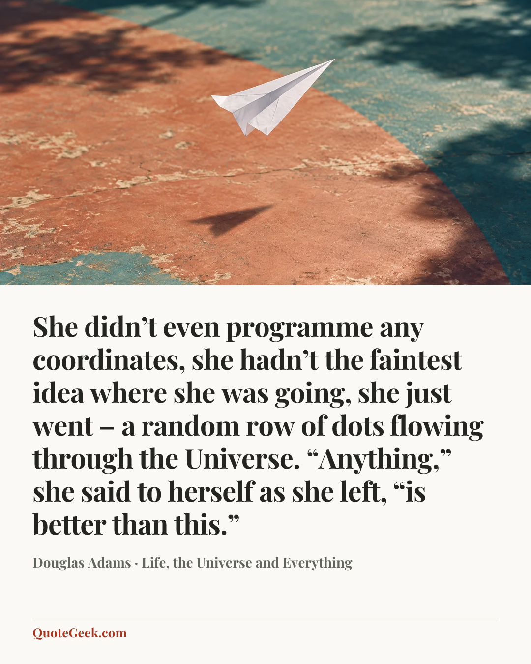 “She didn’t even programme any coordinates, she hadn’t the faintest idea where she was going, she just went – a random row of dots flowing through the Universe. “Anything,” she said to herself as she left, “is better than this.”” — Douglas Adams · Life, the Universe and Everything. Illustrated QuoteGeek card.