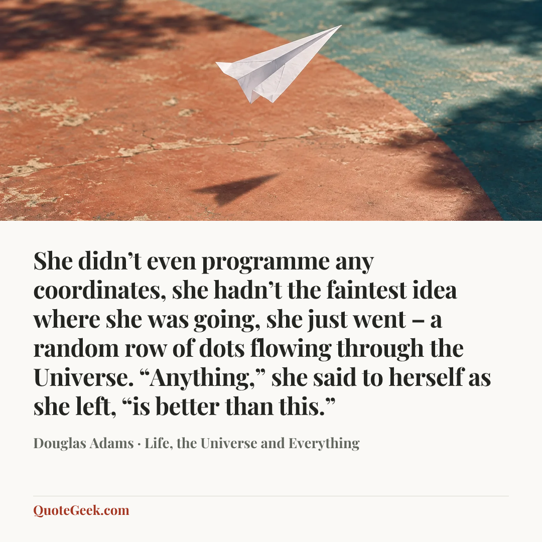 “She didn’t even programme any coordinates, she hadn’t the faintest idea where she was going, she just went – a random row of dots flowing through the Universe. “Anything,” she said to herself as she left, “is better than this.”” — Douglas Adams · Life, the Universe and Everything. Illustrated QuoteGeek card.