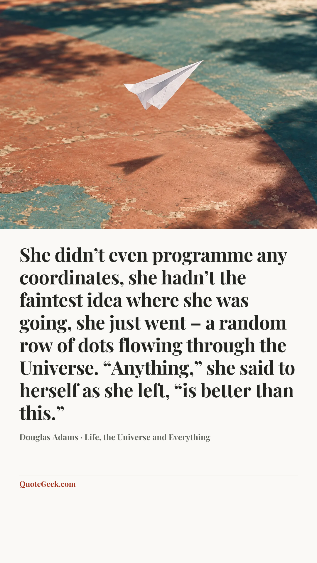 “She didn’t even programme any coordinates, she hadn’t the faintest idea where she was going, she just went – a random row of dots flowing through the Universe. “Anything,” she said to herself as she left, “is better than this.”” — Douglas Adams · Life, the Universe and Everything. Illustrated QuoteGeek card.