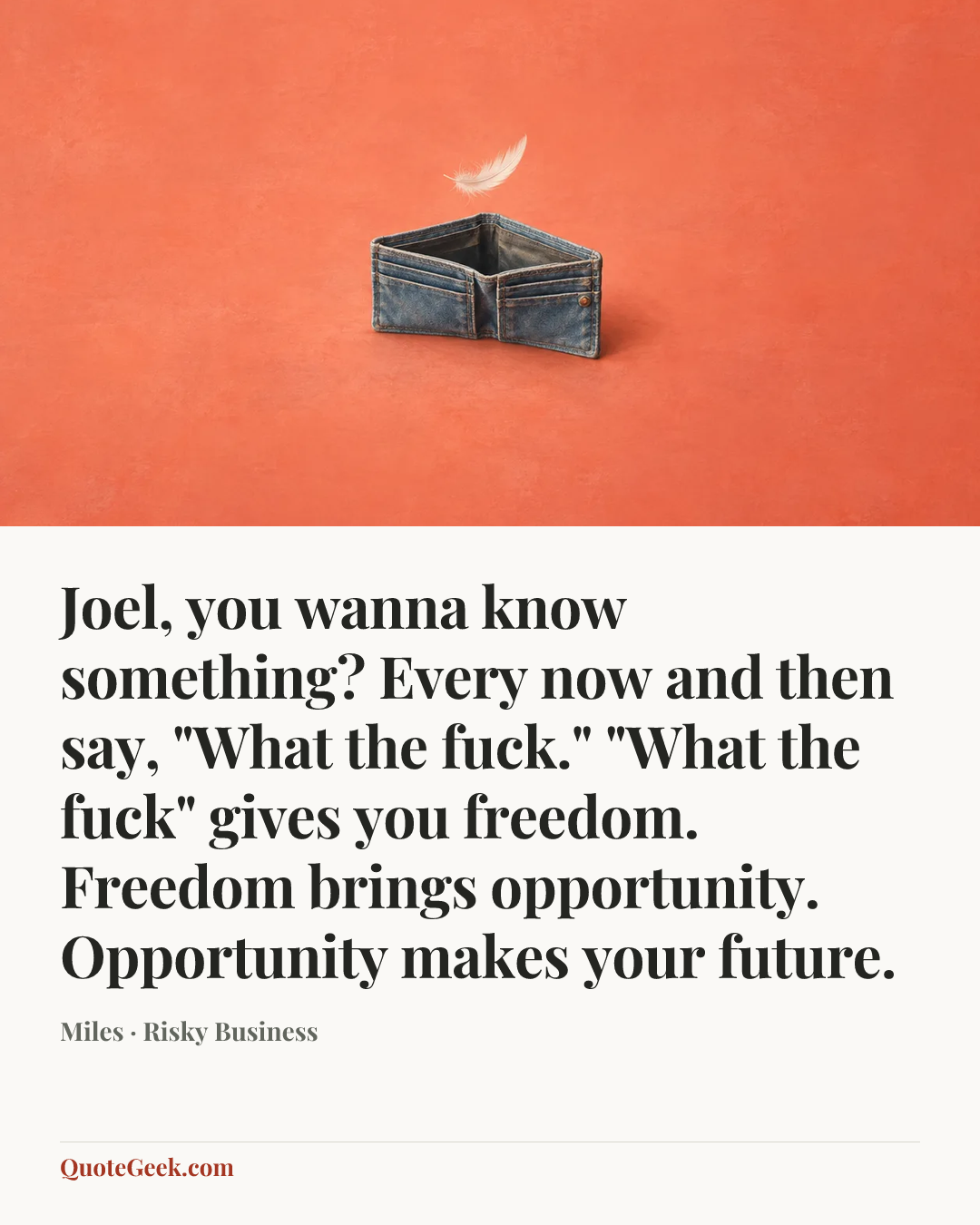 “Joel, you wanna know something? Every now and then say, "What the fuck." "What the fuck" gives you freedom. Freedom brings opportunity. Opportunity makes your future.” — Miles · Risky Business. Illustrated QuoteGeek card.