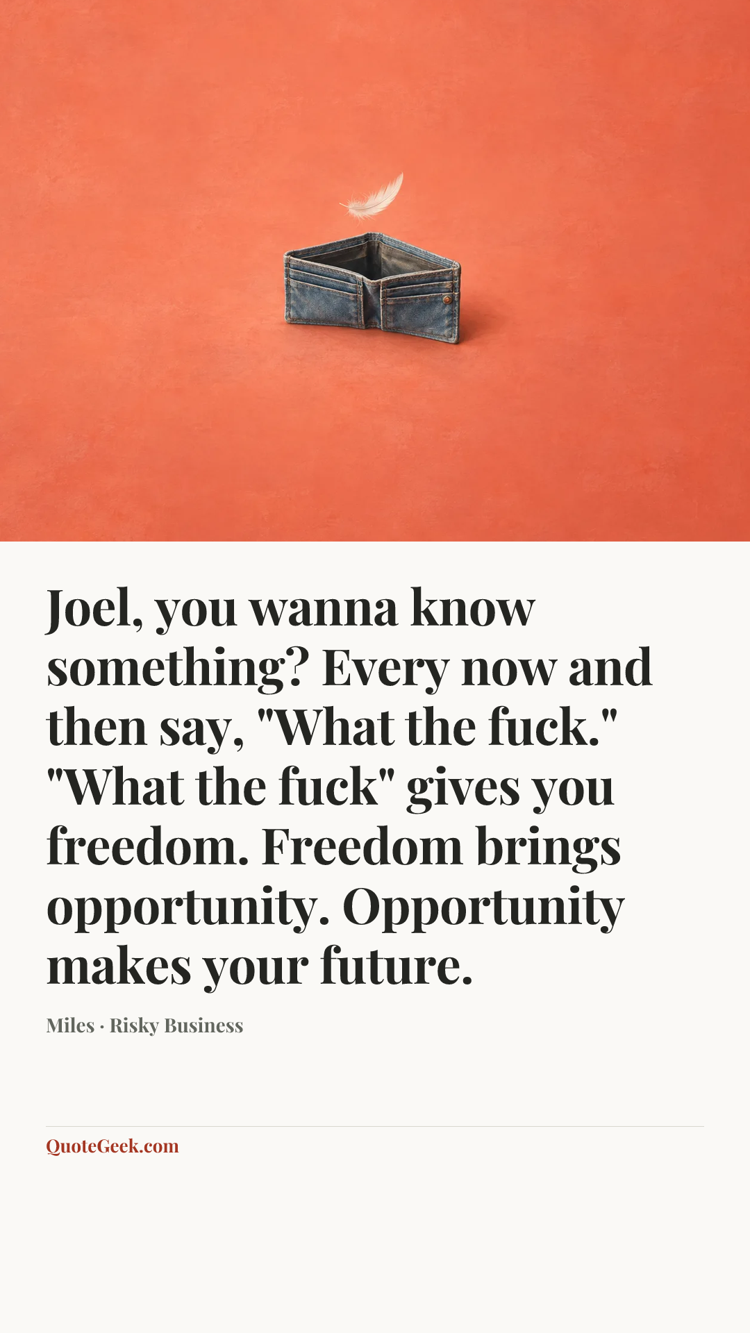 “Joel, you wanna know something? Every now and then say, "What the fuck." "What the fuck" gives you freedom. Freedom brings opportunity. Opportunity makes your future.” — Miles · Risky Business. Illustrated QuoteGeek card.