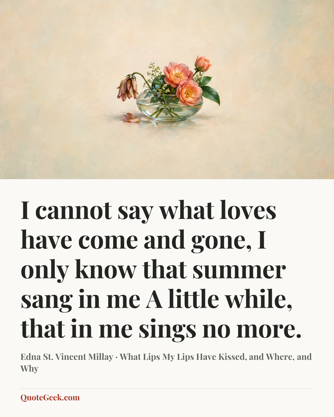 “I cannot say what loves have come and gone,
I only know that summer sang in me
A little while, that in me sings no more.” — Edna St. Vincent Millay · What Lips My Lips Have Kissed, and Where, and Why. Illustrated QuoteGeek card.