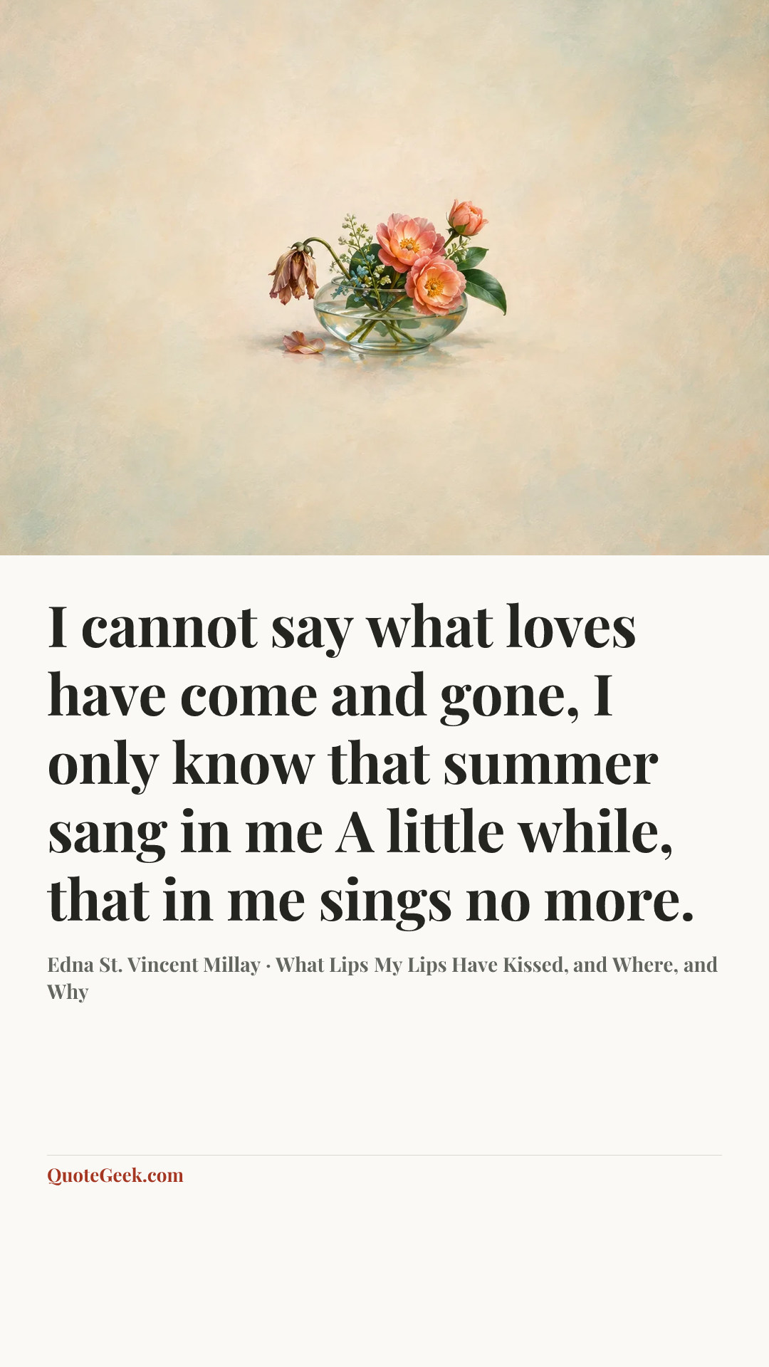 “I cannot say what loves have come and gone,
I only know that summer sang in me
A little while, that in me sings no more.” — Edna St. Vincent Millay · What Lips My Lips Have Kissed, and Where, and Why. Illustrated QuoteGeek card.
