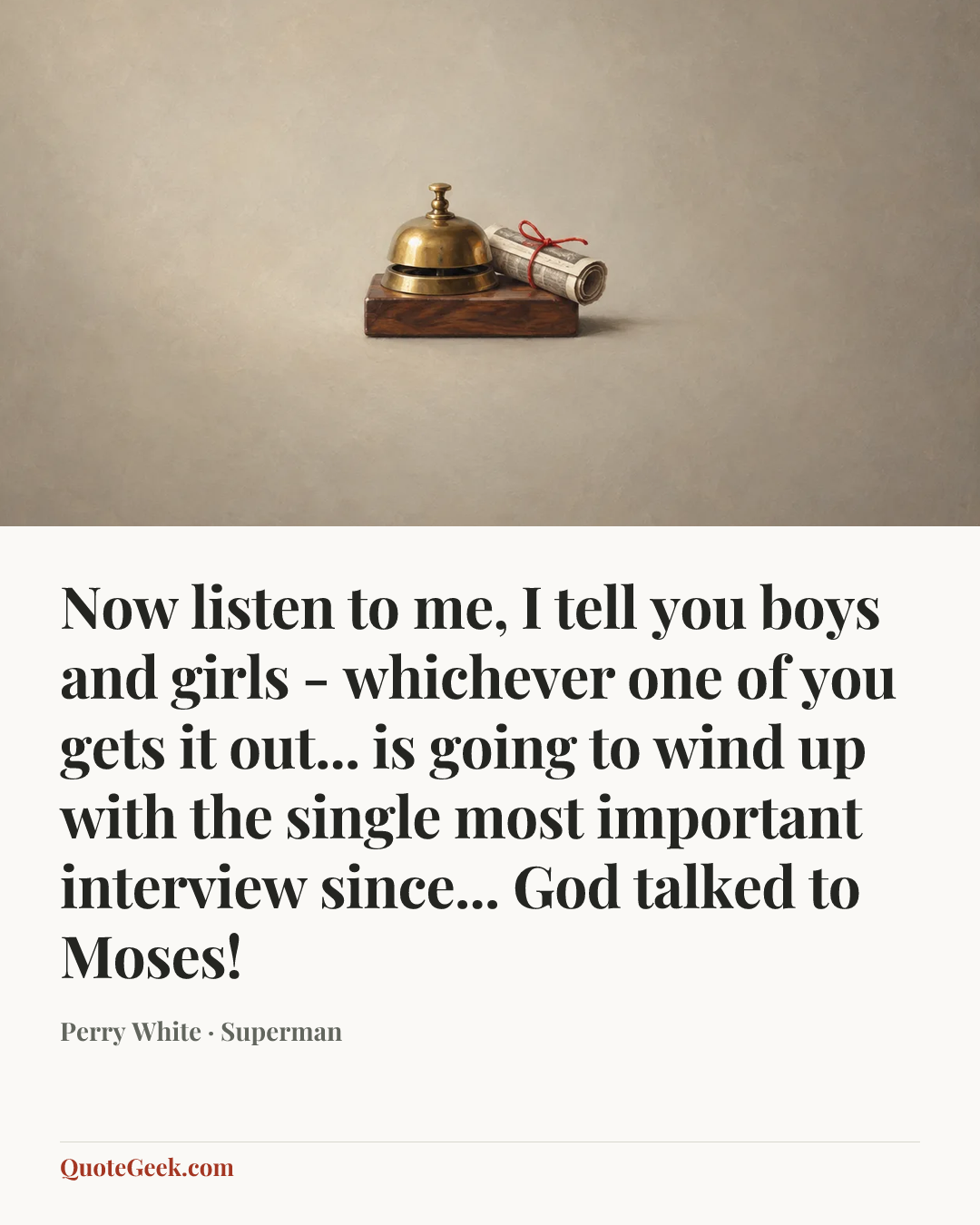 “Now listen to me, I tell you boys and girls - whichever one of you gets it out... is going to wind up with the single most important interview since... God talked to Moses!” — Perry White · Superman. Illustrated QuoteGeek card.