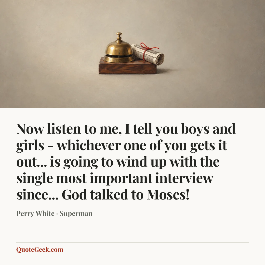 “Now listen to me, I tell you boys and girls - whichever one of you gets it out... is going to wind up with the single most important interview since... God talked to Moses!” — Perry White · Superman. Illustrated QuoteGeek card.
