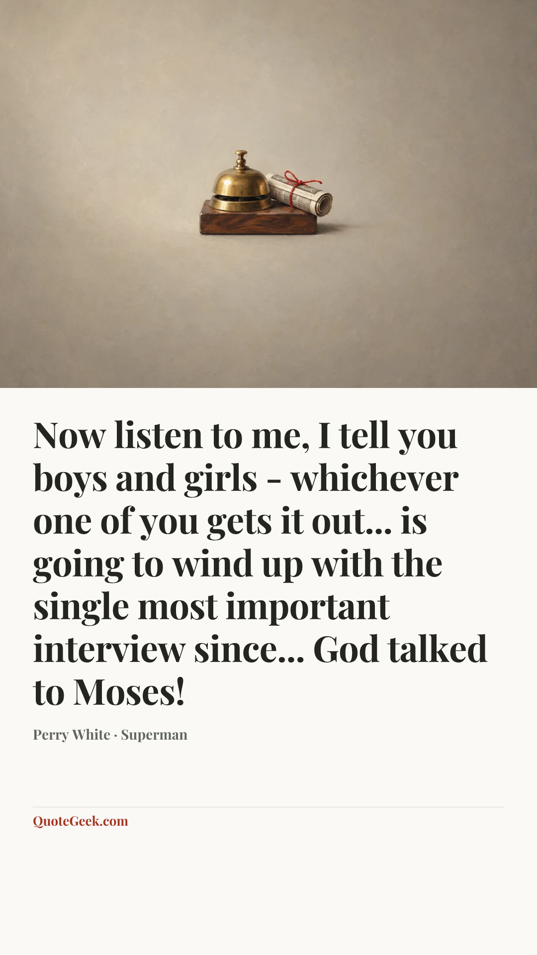 “Now listen to me, I tell you boys and girls - whichever one of you gets it out... is going to wind up with the single most important interview since... God talked to Moses!” — Perry White · Superman. Illustrated QuoteGeek card.