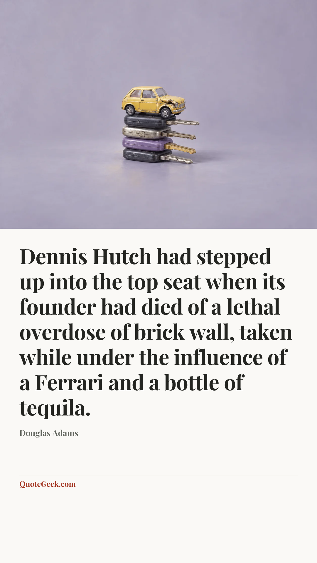 “Dennis Hutch had stepped up into the top seat when its founder had died of a lethal overdose of brick wall, taken while under the influence of a Ferrari and a bottle of tequila.” — Douglas Adams. Illustrated QuoteGeek card.