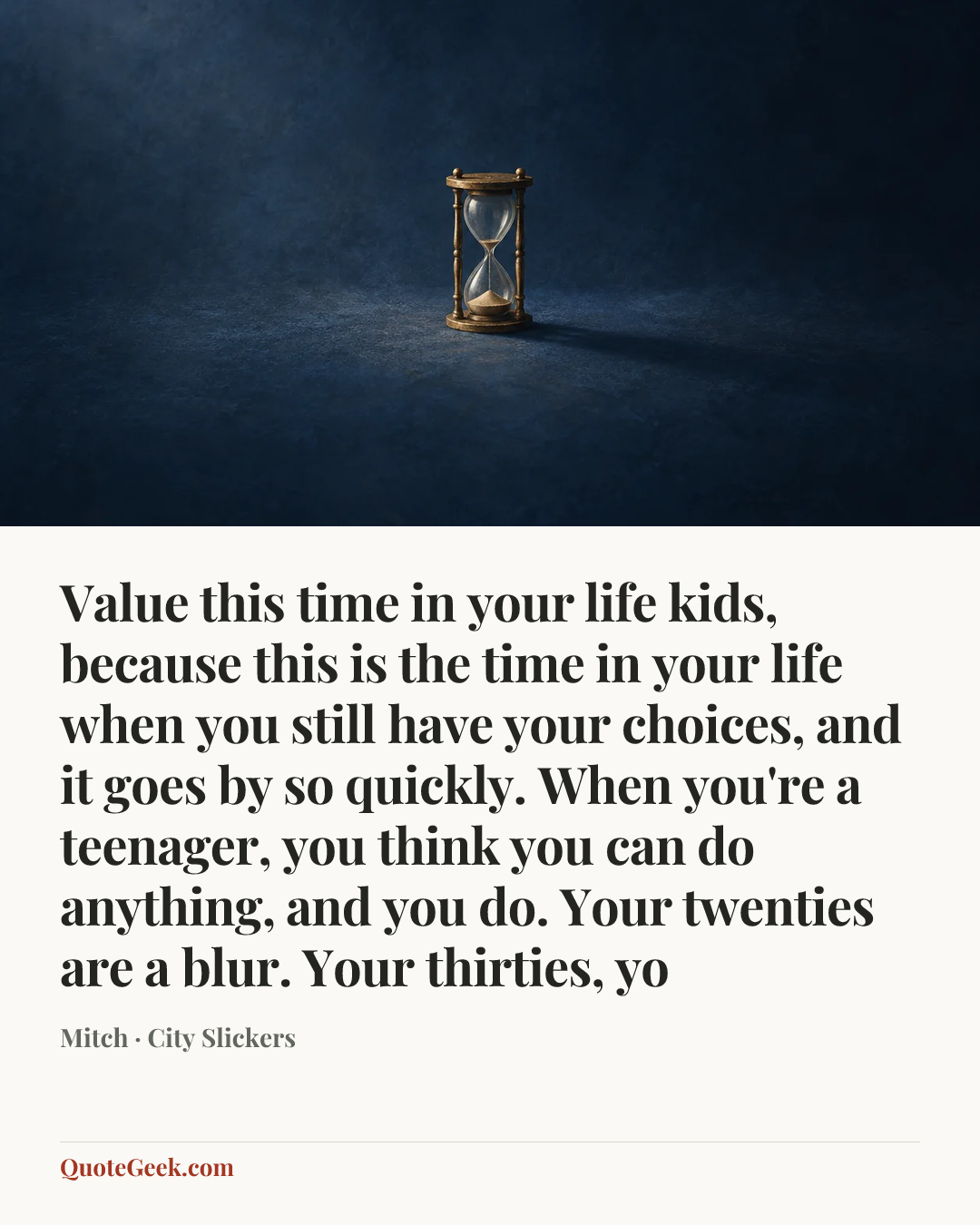 “Value this time in your life kids, because this is the time in your life when you still have your choices, and it goes by so quickly. When you're a teenager, you think you can do anything, and you do. Your twenties are a blur. Your thirties, yo” — Mitch · City Slickers. Illustrated QuoteGeek card.