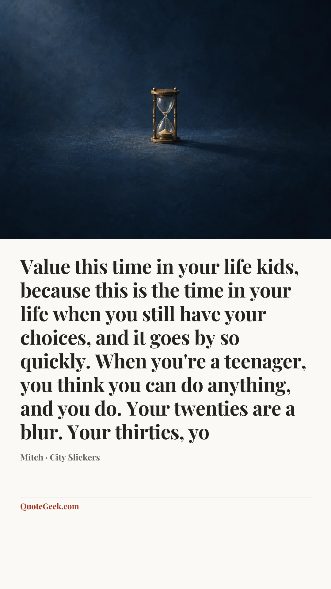 “Value this time in your life kids, because this is the time in your life when you still have your choices, and it goes by so quickly. When you're a teenager, you think you can do anything, and you do. Your twenties are a blur. Your thirties, yo” — Mitch · City Slickers. Illustrated QuoteGeek card.