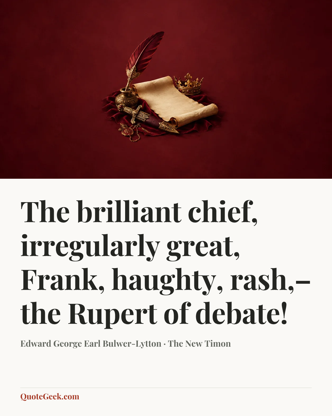 “The brilliant chief, irregularly great,
Frank, haughty, rash,–the Rupert of debate!” — Edward George Earl Bulwer-Lytton · The New Timon. Illustrated QuoteGeek card.
