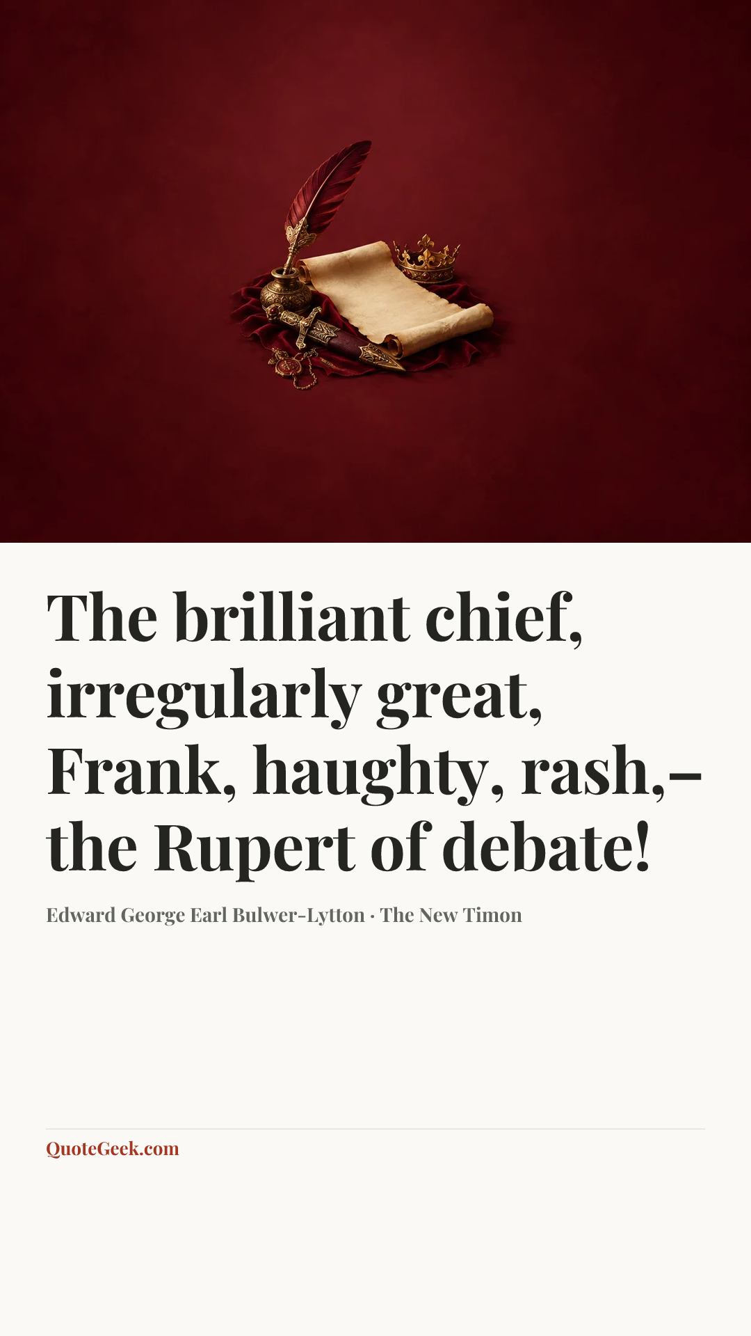 “The brilliant chief, irregularly great,
Frank, haughty, rash,–the Rupert of debate!” — Edward George Earl Bulwer-Lytton · The New Timon. Illustrated QuoteGeek card.
