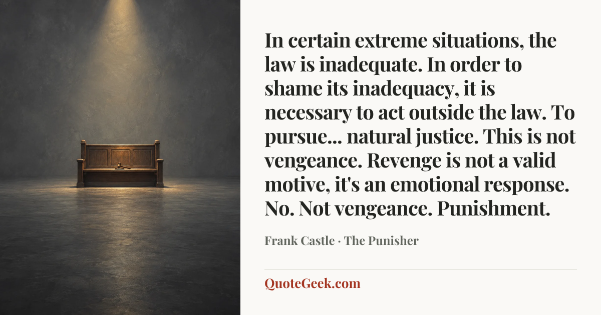“In certain extreme situations, the law is inadequate. In order to shame its inadequacy, it is necessary to act outside the law. To pursue... natural justice. This is not vengeance. Revenge is not a valid motive, it's an emotional response. No. Not vengeance. Punishment.” — Frank Castle · The Punisher. Illustrated QuoteGeek card.