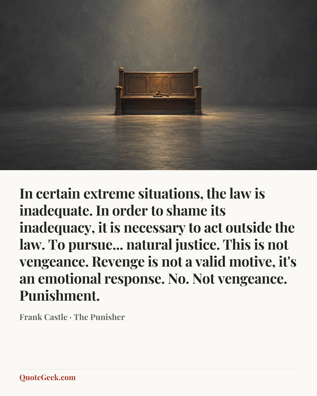 “In certain extreme situations, the law is inadequate. In order to shame its inadequacy, it is necessary to act outside the law. To pursue... natural justice. This is not vengeance. Revenge is not a valid motive, it's an emotional response. No. Not vengeance. Punishment.” — Frank Castle · The Punisher. Illustrated QuoteGeek card.