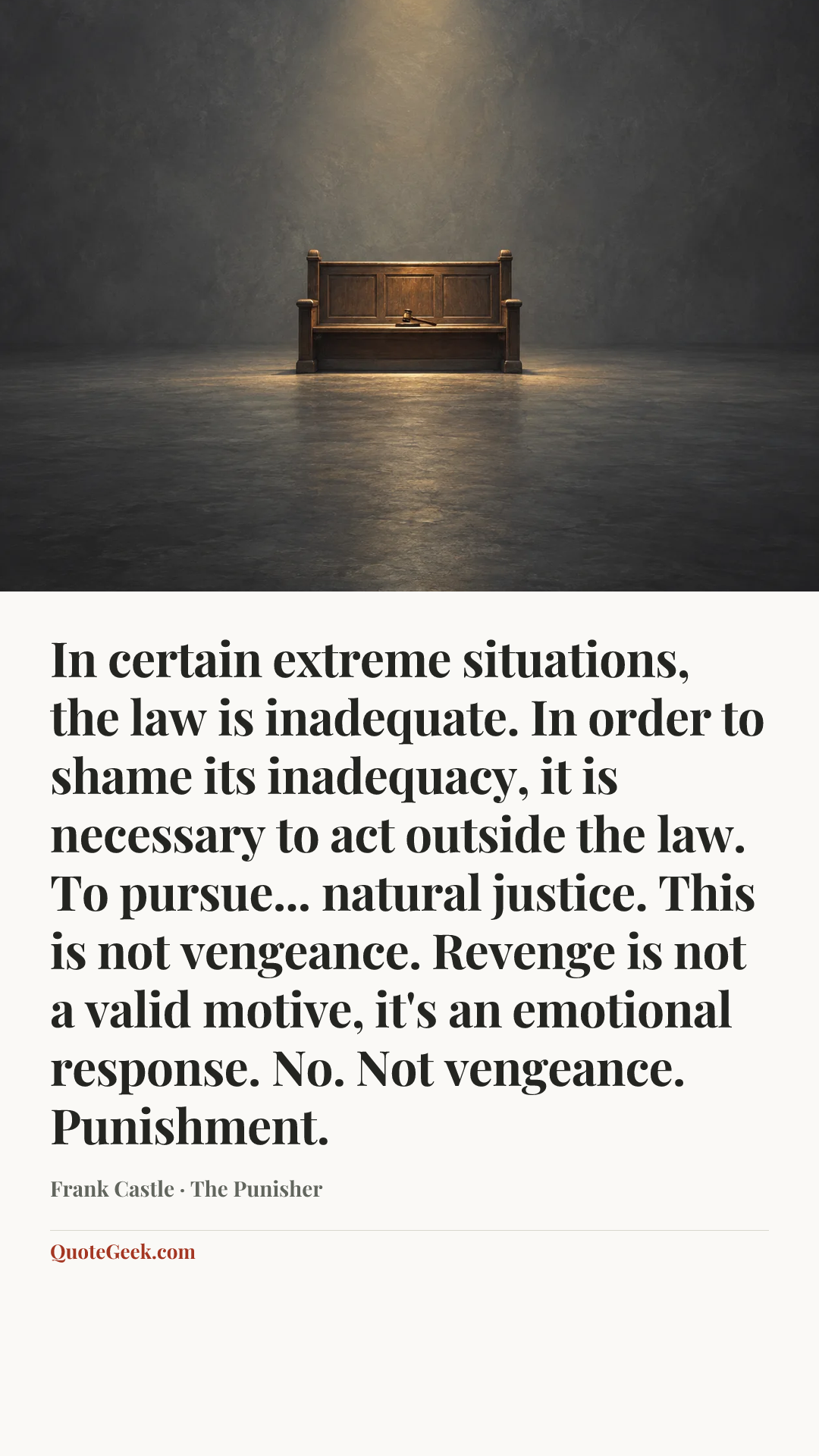 “In certain extreme situations, the law is inadequate. In order to shame its inadequacy, it is necessary to act outside the law. To pursue... natural justice. This is not vengeance. Revenge is not a valid motive, it's an emotional response. No. Not vengeance. Punishment.” — Frank Castle · The Punisher. Illustrated QuoteGeek card.