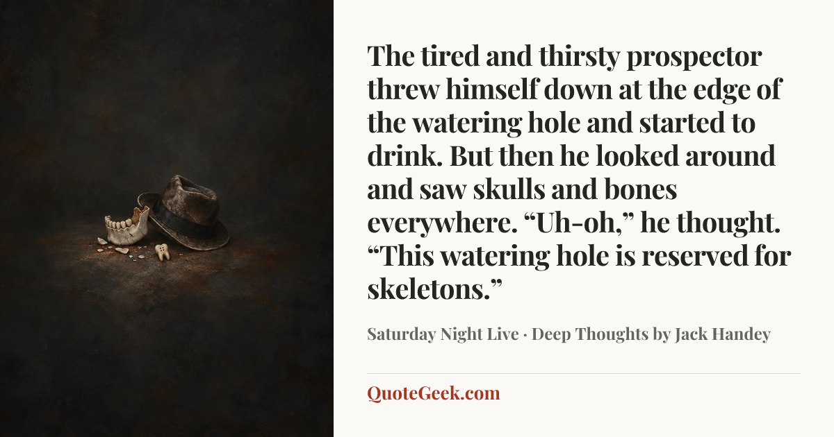 “The tired and thirsty prospector threw himself down at the edge of the watering hole and started to drink. But then he looked around and saw skulls and bones everywhere. “Uh-oh,” he thought. “This watering hole is reserved for skeletons.”” — Saturday Night Live · Deep Thoughts by Jack Handey. Illustrated QuoteGeek card.