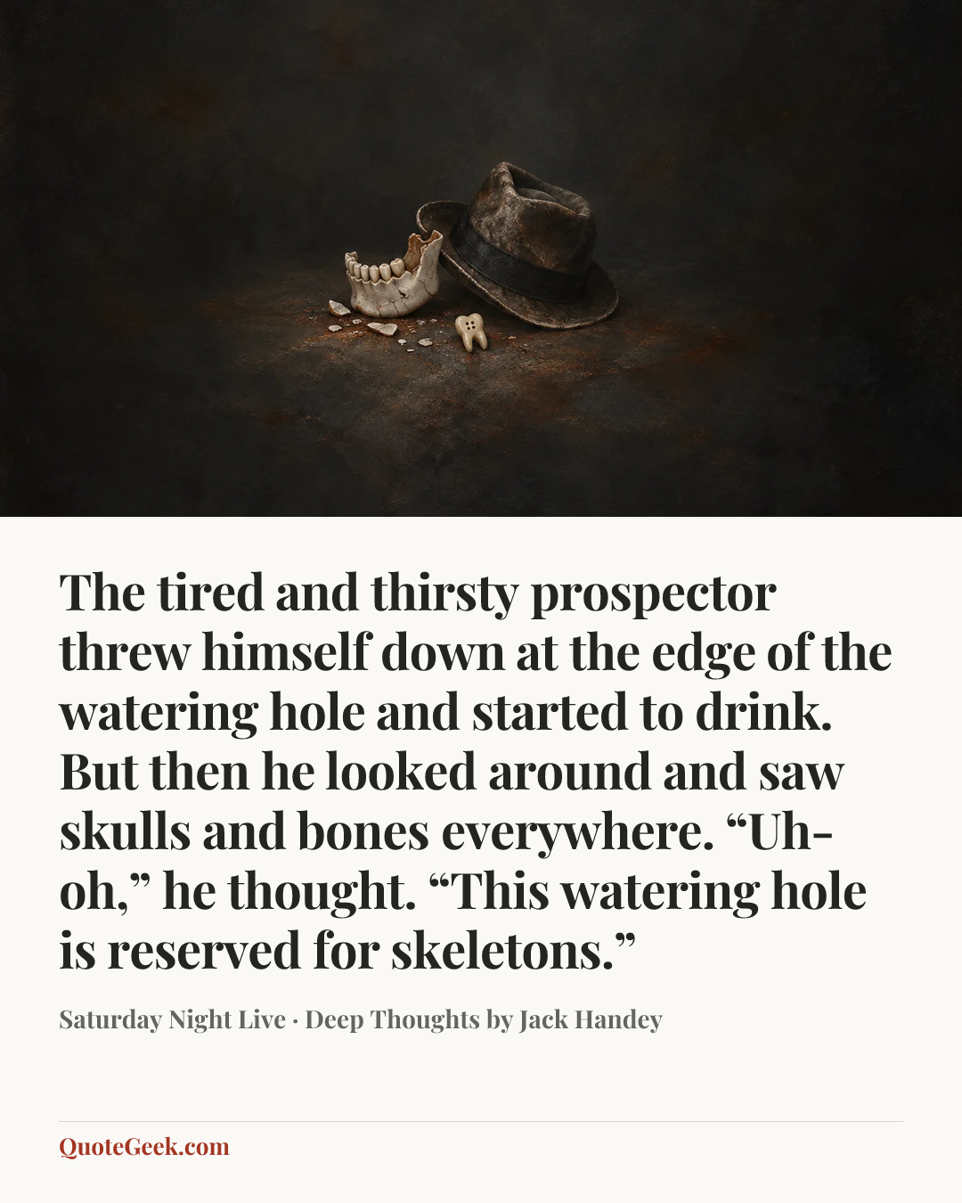 “The tired and thirsty prospector threw himself down at the edge of the watering hole and started to drink. But then he looked around and saw skulls and bones everywhere. “Uh-oh,” he thought. “This watering hole is reserved for skeletons.”” — Saturday Night Live · Deep Thoughts by Jack Handey. Illustrated QuoteGeek card.