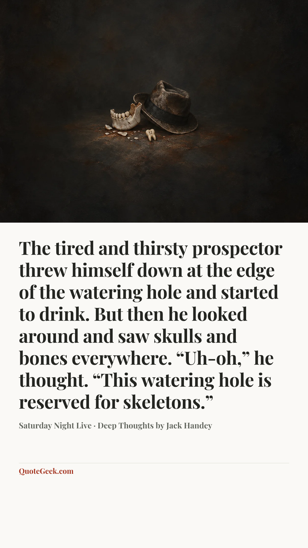 “The tired and thirsty prospector threw himself down at the edge of the watering hole and started to drink. But then he looked around and saw skulls and bones everywhere. “Uh-oh,” he thought. “This watering hole is reserved for skeletons.”” — Saturday Night Live · Deep Thoughts by Jack Handey. Illustrated QuoteGeek card.