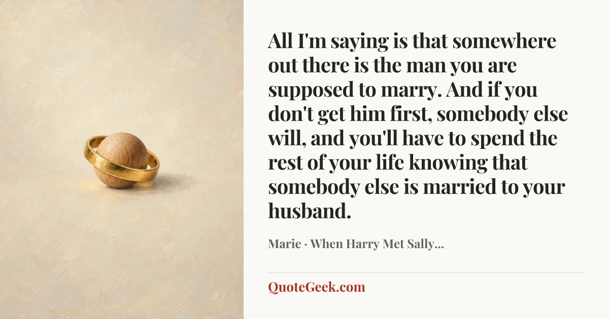 “All I'm saying is that somewhere out there is the man you are supposed to marry. And if you don't get him first, somebody else will, and you'll have to spend the rest of your life knowing that somebody else is married to your husband.” — Marie · When Harry Met Sally.... Illustrated QuoteGeek card.