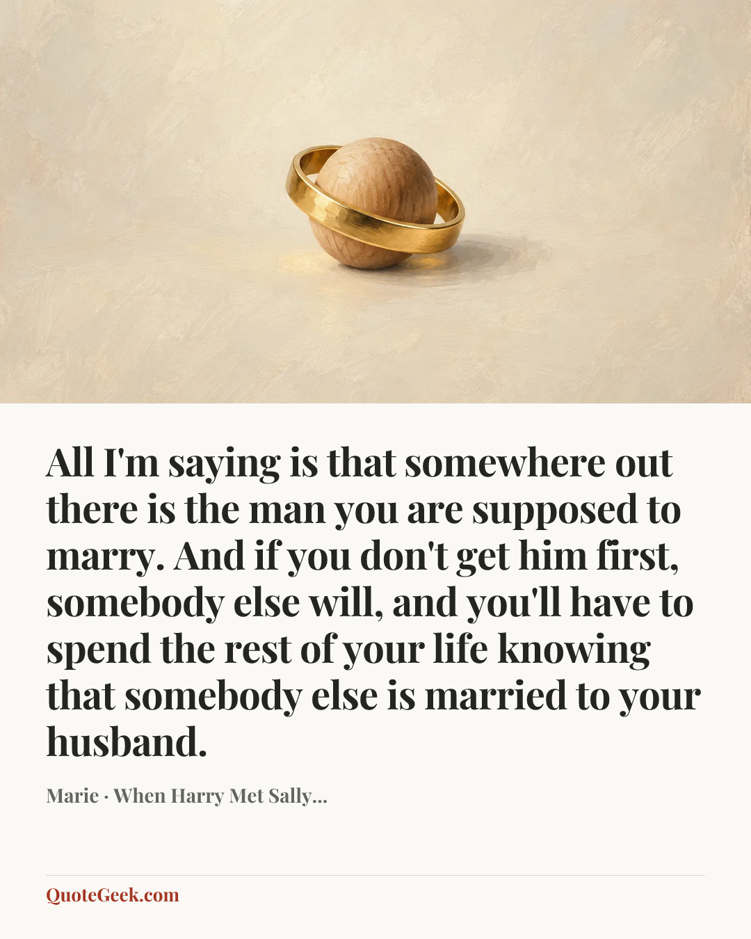 “All I'm saying is that somewhere out there is the man you are supposed to marry. And if you don't get him first, somebody else will, and you'll have to spend the rest of your life knowing that somebody else is married to your husband.” — Marie · When Harry Met Sally.... Illustrated QuoteGeek card.
