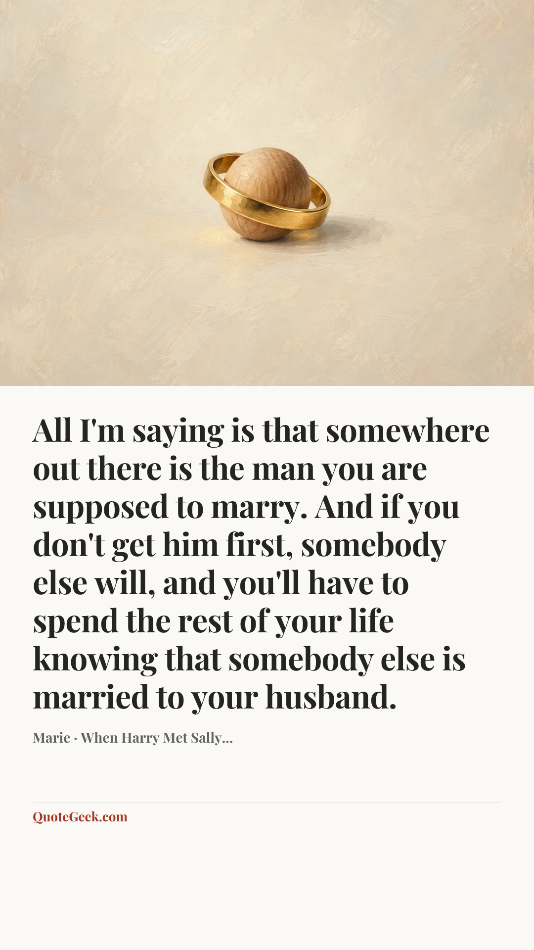 “All I'm saying is that somewhere out there is the man you are supposed to marry. And if you don't get him first, somebody else will, and you'll have to spend the rest of your life knowing that somebody else is married to your husband.” — Marie · When Harry Met Sally.... Illustrated QuoteGeek card.