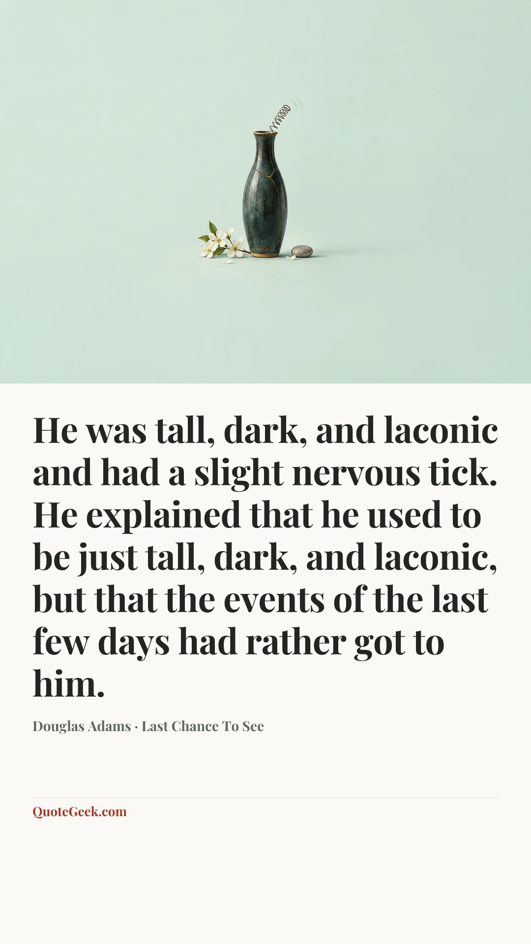 “He was tall, dark, and laconic and had a slight nervous tick. He explained that he used to be just tall, dark, and laconic, but that the events of the last few days had rather got to him.” — Douglas Adams · Last Chance To See. Illustrated QuoteGeek card.