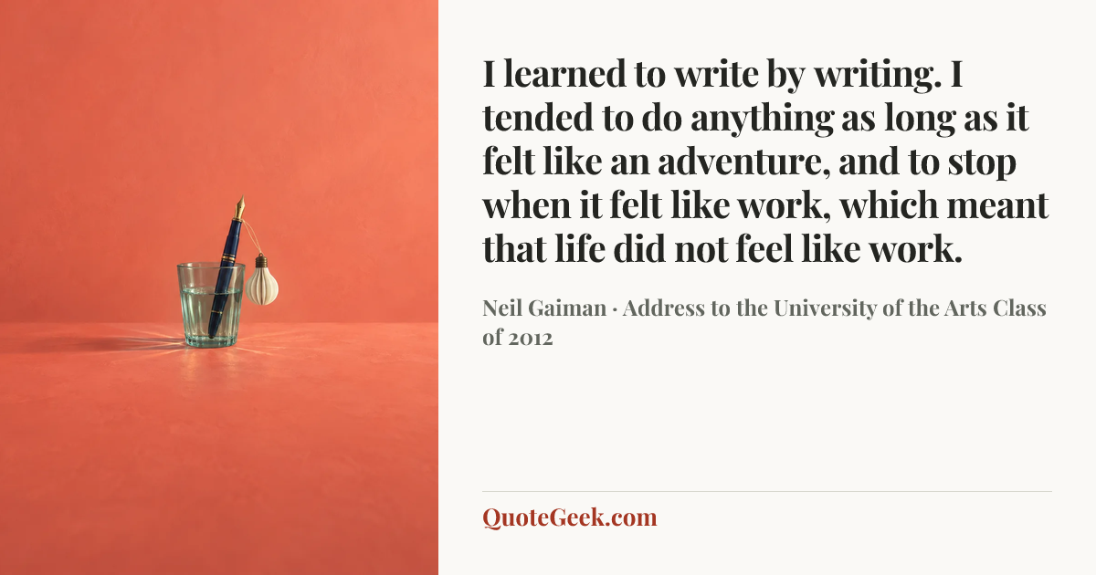 “I learned to write by writing. I tended to do anything as long as it felt like an adventure, and to stop when it felt like work, which meant that life did not feel like work.” — Neil Gaiman · Address to the University of the Arts Class of 2012. Illustrated QuoteGeek card.