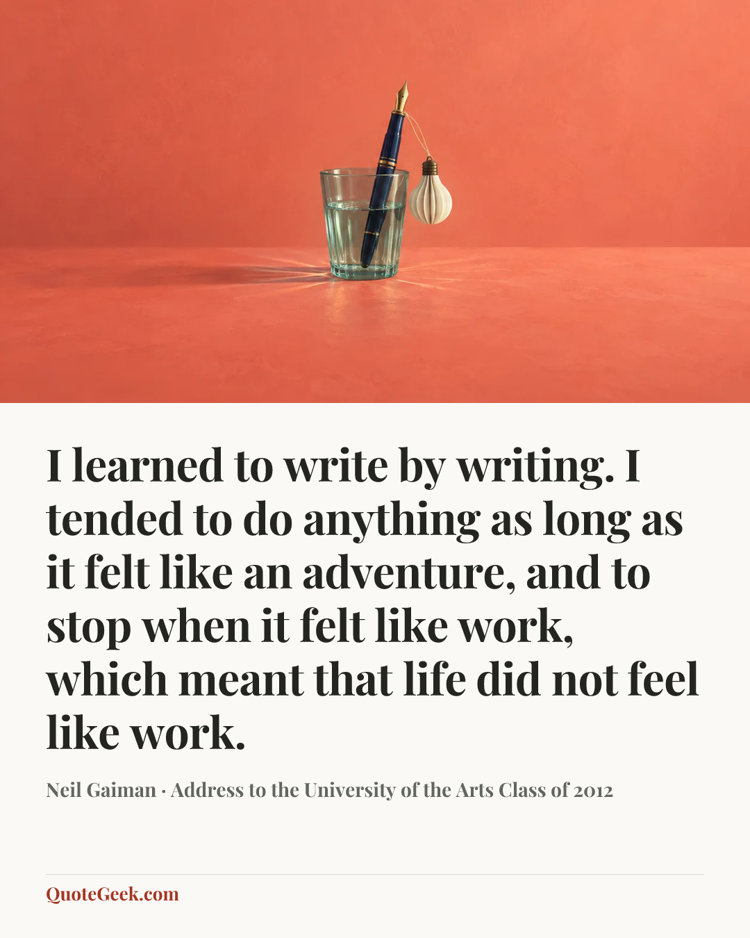 “I learned to write by writing. I tended to do anything as long as it felt like an adventure, and to stop when it felt like work, which meant that life did not feel like work.” — Neil Gaiman · Address to the University of the Arts Class of 2012. Illustrated QuoteGeek card.