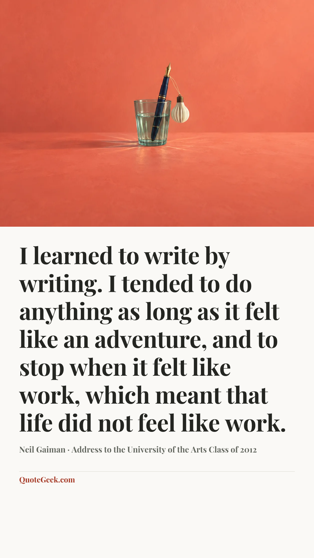 “I learned to write by writing. I tended to do anything as long as it felt like an adventure, and to stop when it felt like work, which meant that life did not feel like work.” — Neil Gaiman · Address to the University of the Arts Class of 2012. Illustrated QuoteGeek card.