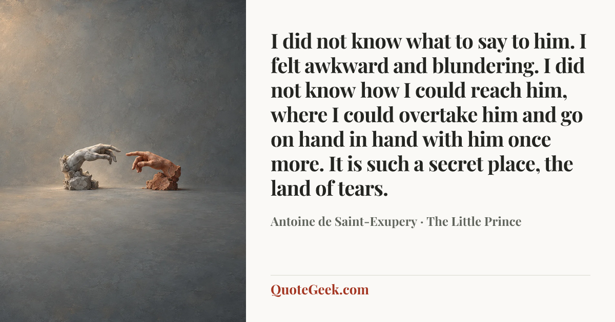 “I did not know what to say to him. I felt awkward and blundering. I did not know how I could reach him, where I could overtake him and go on hand in hand with him once more.
It is such a secret place, the land of tears.” — Antoine de Saint-Exupery · The Little Prince. Illustrated QuoteGeek card.
