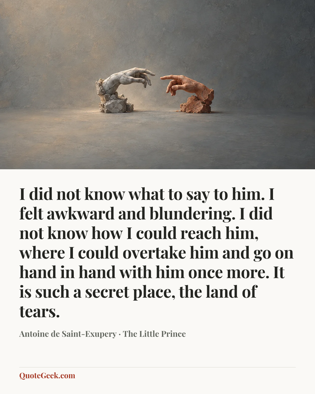 “I did not know what to say to him. I felt awkward and blundering. I did not know how I could reach him, where I could overtake him and go on hand in hand with him once more.
It is such a secret place, the land of tears.” — Antoine de Saint-Exupery · The Little Prince. Illustrated QuoteGeek card.