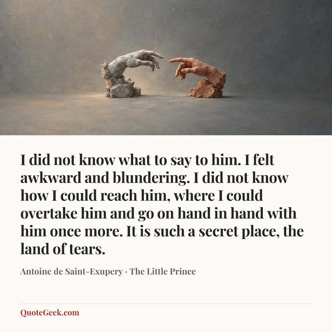 “I did not know what to say to him. I felt awkward and blundering. I did not know how I could reach him, where I could overtake him and go on hand in hand with him once more.
It is such a secret place, the land of tears.” — Antoine de Saint-Exupery · The Little Prince. Illustrated QuoteGeek card.