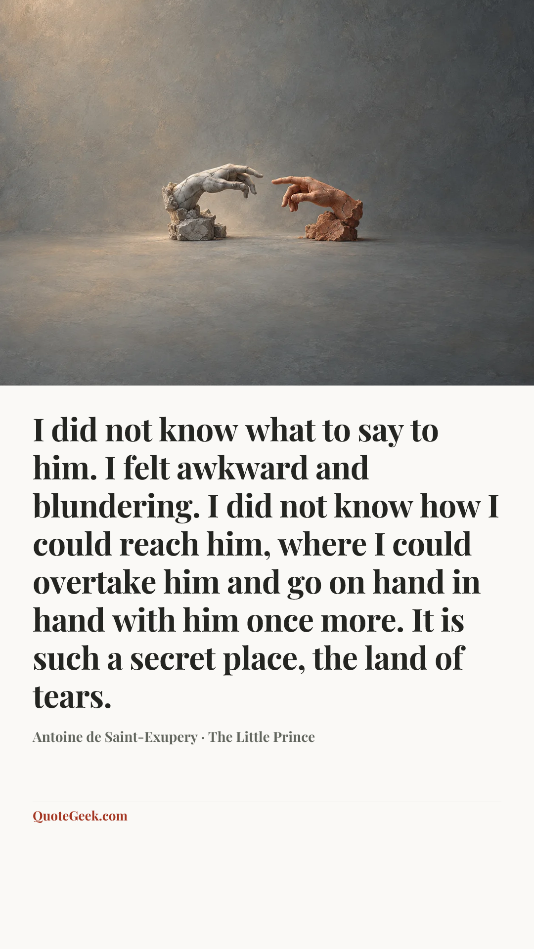 “I did not know what to say to him. I felt awkward and blundering. I did not know how I could reach him, where I could overtake him and go on hand in hand with him once more.
It is such a secret place, the land of tears.” — Antoine de Saint-Exupery · The Little Prince. Illustrated QuoteGeek card.