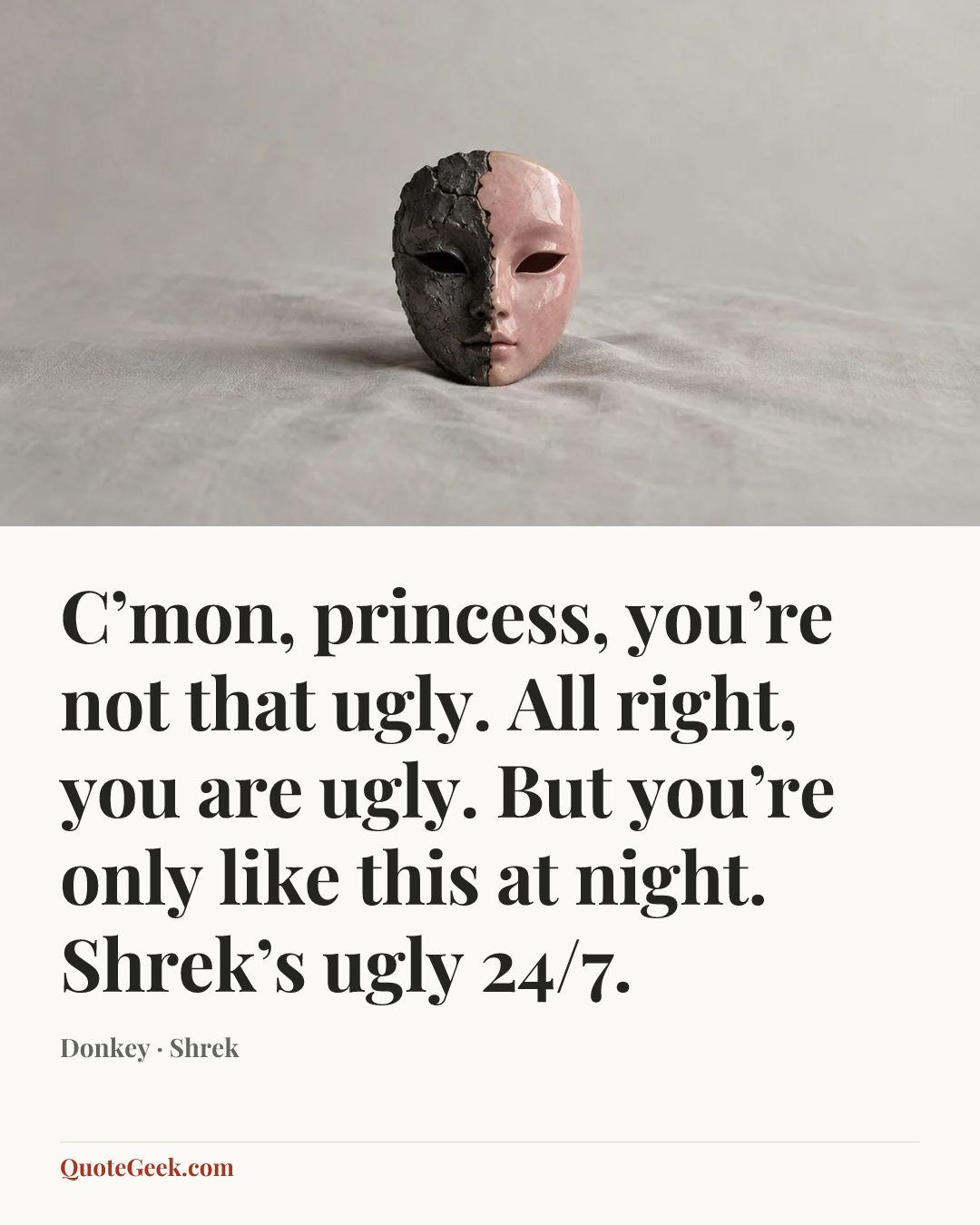 “C’mon, princess, you’re not that ugly. All right, you are ugly. But you’re only like this at night. Shrek’s ugly 24/7.” — Donkey · Shrek. Illustrated QuoteGeek card.
