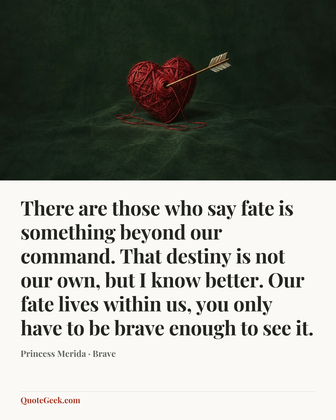 “There are those who say fate is something beyond our command. That destiny is not our own, but I know better. Our fate lives within us, you only have to be brave enough to see it.” — Princess Merida · Brave. Illustrated QuoteGeek card.