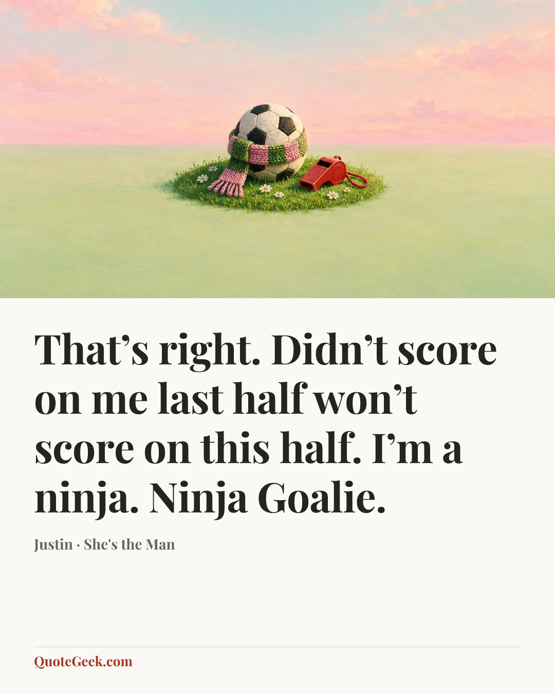 “That’s right. Didn’t score on me last half won’t score on this half. I’m a ninja. Ninja Goalie.” — Justin · She's the Man. Illustrated QuoteGeek card.