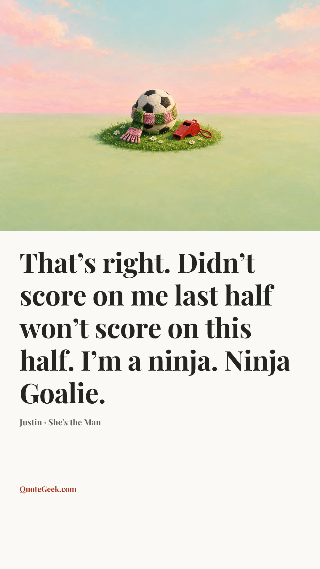 “That’s right. Didn’t score on me last half won’t score on this half. I’m a ninja. Ninja Goalie.” — Justin · She's the Man. Illustrated QuoteGeek card.