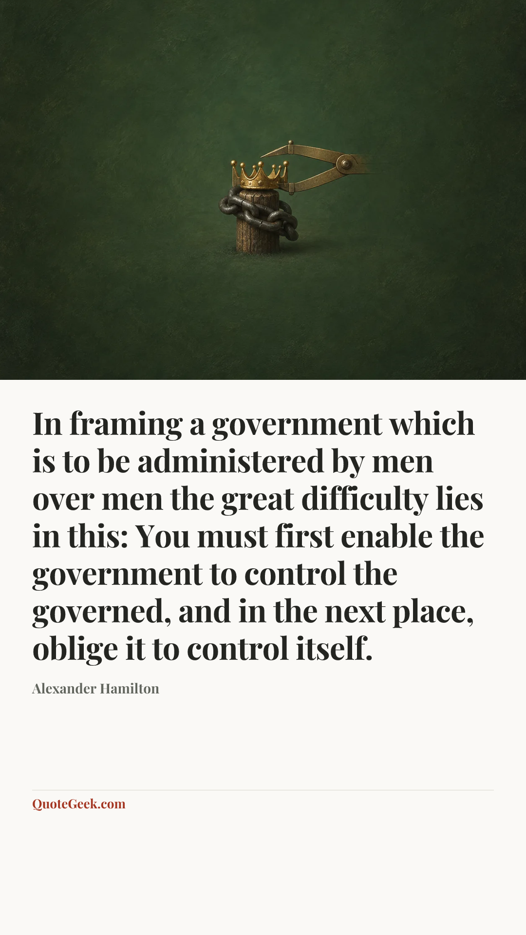 “In framing a government which is to be administered by men over men the great difficulty lies in this: You must first enable the government to control the governed, and in the next place, oblige it to control itself.” — Alexander Hamilton. Illustrated QuoteGeek card.