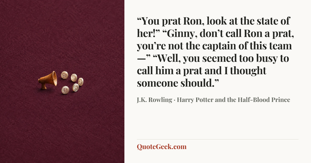 ““You prat Ron, look at the state of her!”
“Ginny, don’t call Ron a prat, you’re not the captain of this team—”
“Well, you seemed too busy to call him a prat and I thought someone should.”” — J.K. Rowling · Harry Potter and the Half-Blood Prince. Illustrated QuoteGeek card.
