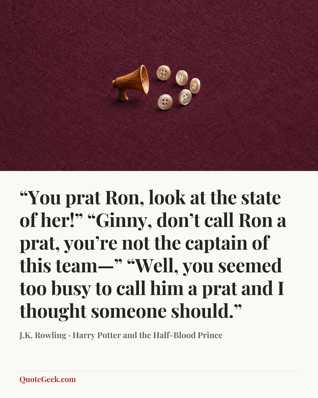 ““You prat Ron, look at the state of her!”
“Ginny, don’t call Ron a prat, you’re not the captain of this team—”
“Well, you seemed too busy to call him a prat and I thought someone should.”” — J.K. Rowling · Harry Potter and the Half-Blood Prince. Illustrated QuoteGeek card.