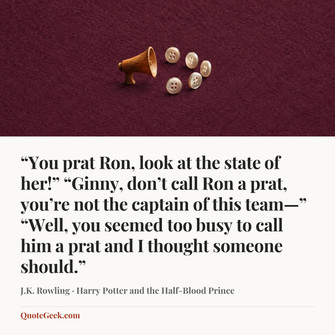 ““You prat Ron, look at the state of her!”
“Ginny, don’t call Ron a prat, you’re not the captain of this team—”
“Well, you seemed too busy to call him a prat and I thought someone should.”” — J.K. Rowling · Harry Potter and the Half-Blood Prince. Illustrated QuoteGeek card.