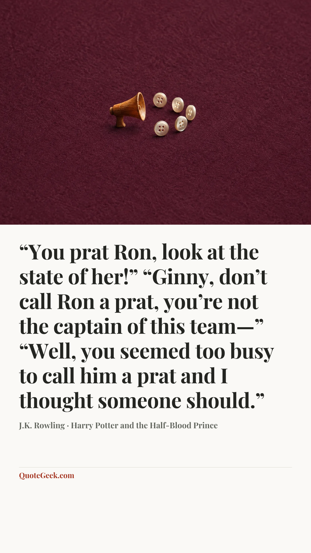 ““You prat Ron, look at the state of her!”
“Ginny, don’t call Ron a prat, you’re not the captain of this team—”
“Well, you seemed too busy to call him a prat and I thought someone should.”” — J.K. Rowling · Harry Potter and the Half-Blood Prince. Illustrated QuoteGeek card.