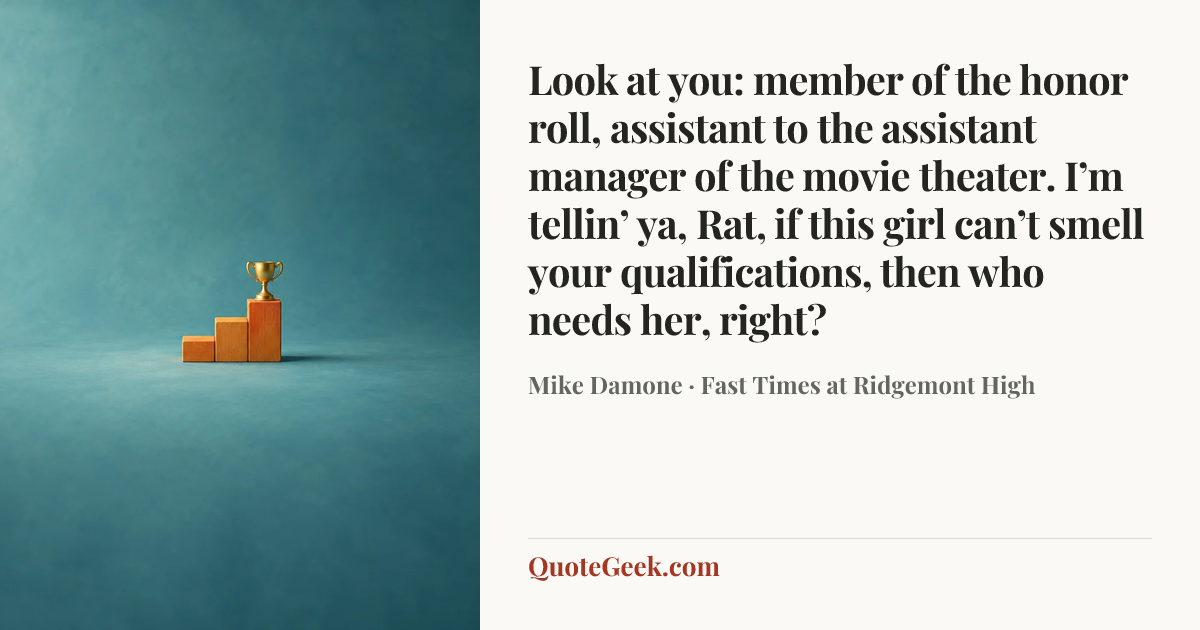 “Look at you: member of the honor roll, assistant to the assistant manager of the movie theater. I’m tellin’ ya, Rat, if this girl can’t smell your qualifications, then who needs her, right?” — Mike Damone · Fast Times at Ridgemont High. Illustrated QuoteGeek card.