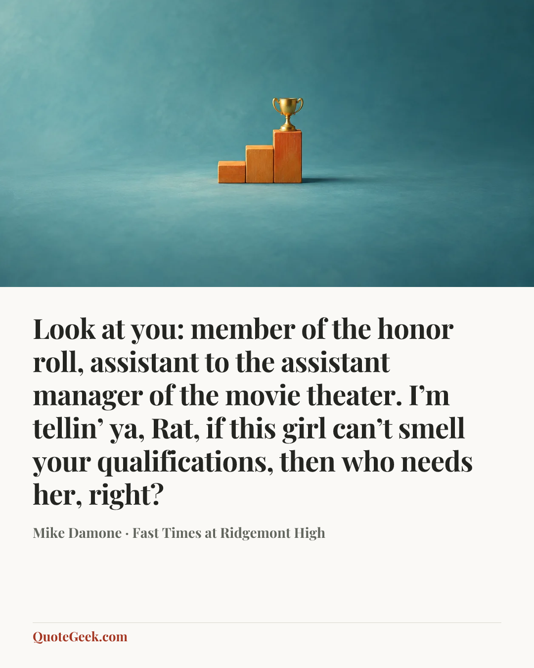 “Look at you: member of the honor roll, assistant to the assistant manager of the movie theater. I’m tellin’ ya, Rat, if this girl can’t smell your qualifications, then who needs her, right?” — Mike Damone · Fast Times at Ridgemont High. Illustrated QuoteGeek card.