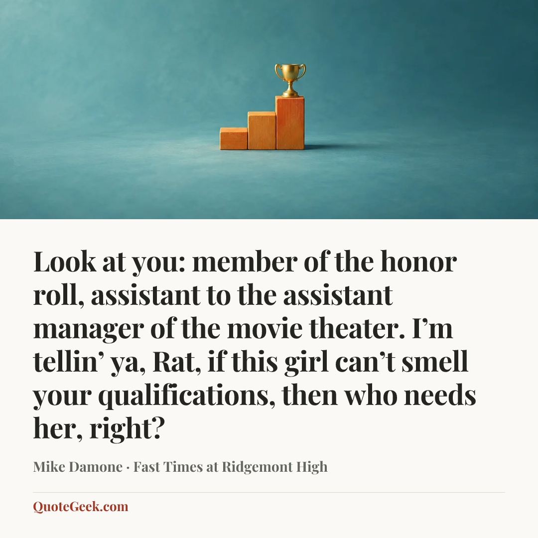 “Look at you: member of the honor roll, assistant to the assistant manager of the movie theater. I’m tellin’ ya, Rat, if this girl can’t smell your qualifications, then who needs her, right?” — Mike Damone · Fast Times at Ridgemont High. Illustrated QuoteGeek card.