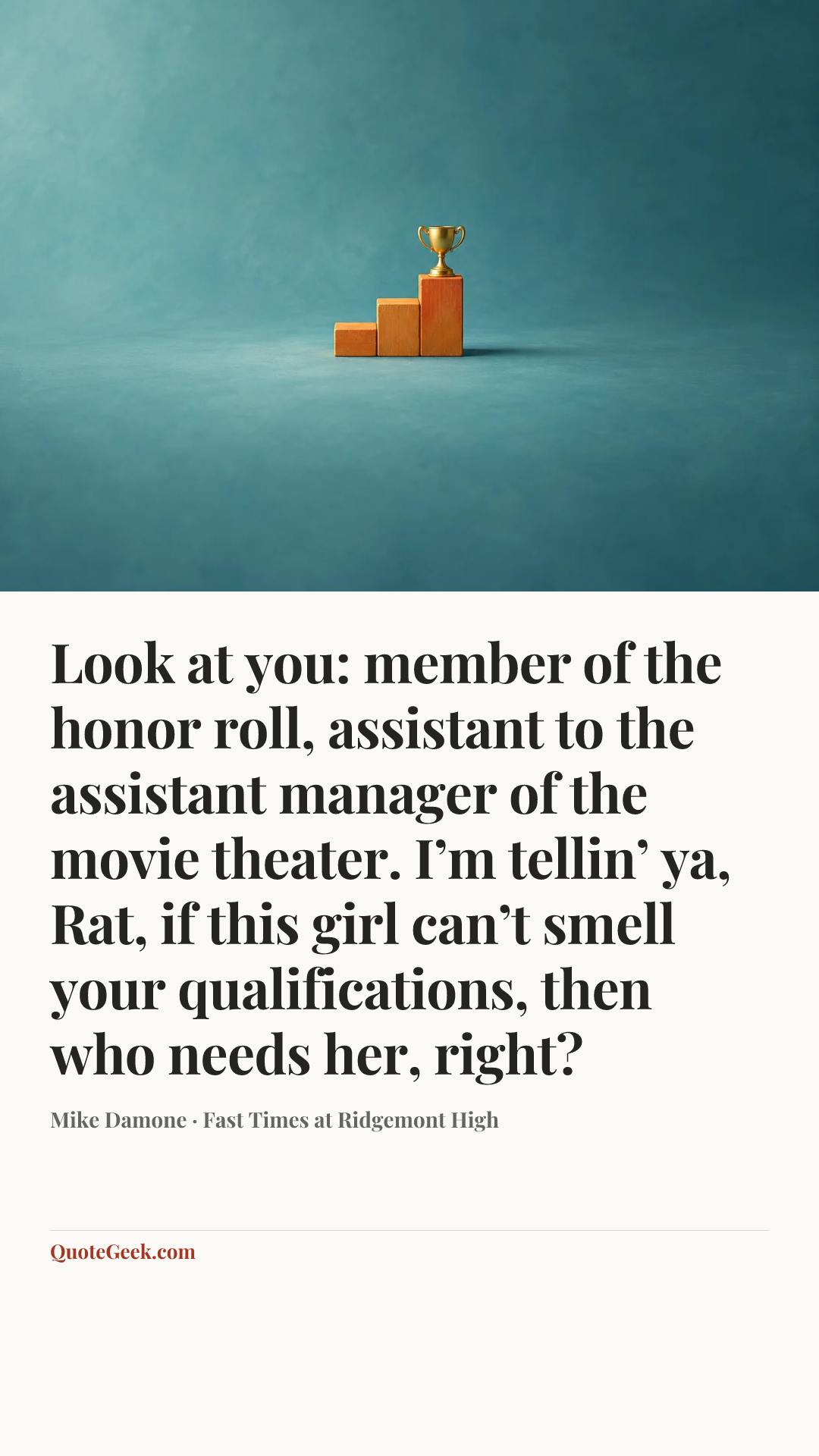 “Look at you: member of the honor roll, assistant to the assistant manager of the movie theater. I’m tellin’ ya, Rat, if this girl can’t smell your qualifications, then who needs her, right?” — Mike Damone · Fast Times at Ridgemont High. Illustrated QuoteGeek card.