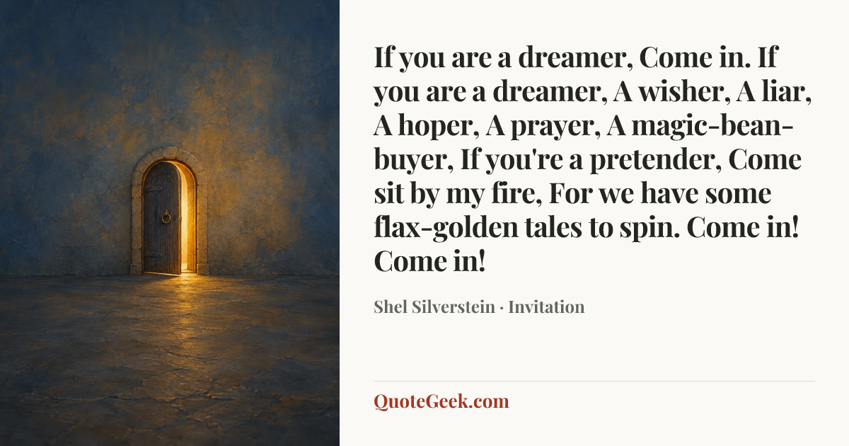 “If you are a dreamer,
Come in.
If you are a dreamer,
A wisher,
A liar,
A hoper,
A prayer,
A magic-bean-buyer,
If you're a pretender,
Come sit by my fire,
For we have some flax-golden tales to spin.
Come in! Come in!” — Shel Silverstein · Invitation. Illustrated QuoteGeek card.
